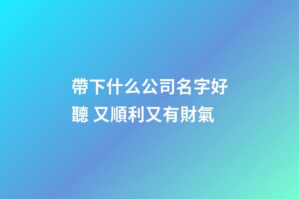 帶下什么公司名字好聽 又順利又有財氣-第1張-公司起名-玄機派